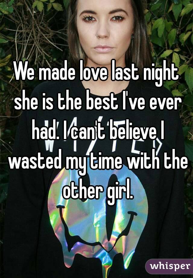 We made love last night she is the best I've ever had. I can't believe I wasted my time with the other girl.