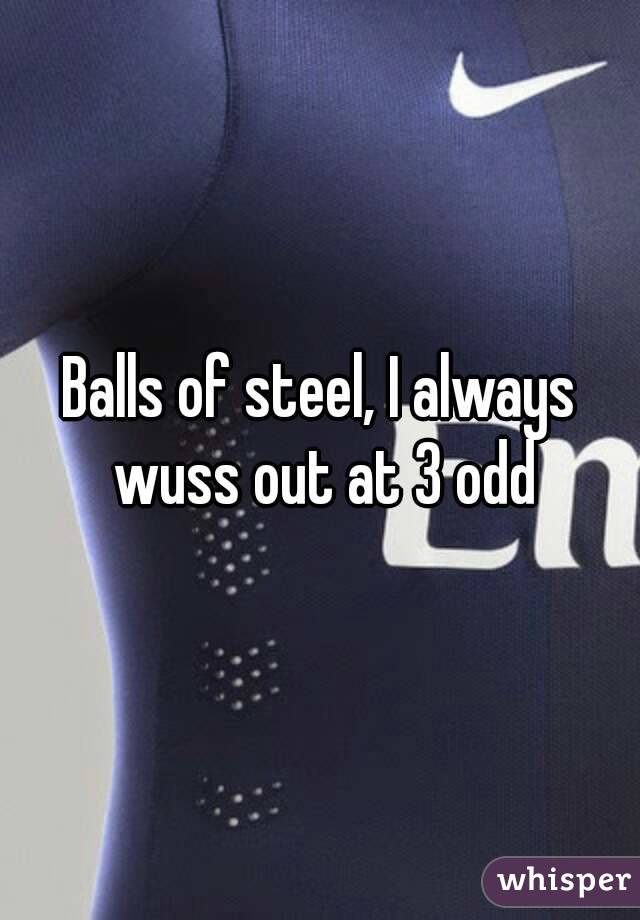 Balls of steel, I always wuss out at 3 odd