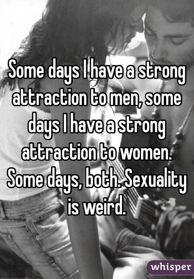 Some days I have a strong attraction to men, some days I have a strong attraction to women. Some days, both. Sexuality is weird. 