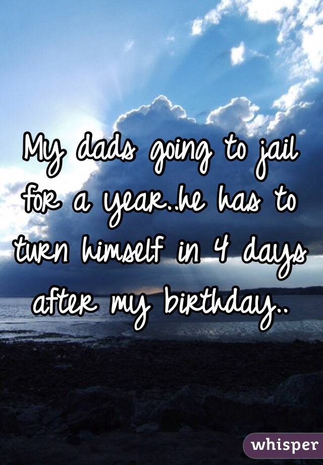 My dads going to jail for a year..he has to turn himself in 4 days after my birthday.. 