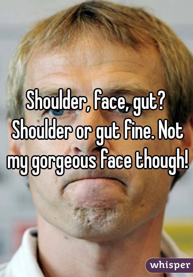 Shoulder, face, gut? Shoulder or gut fine. Not my gorgeous face though!