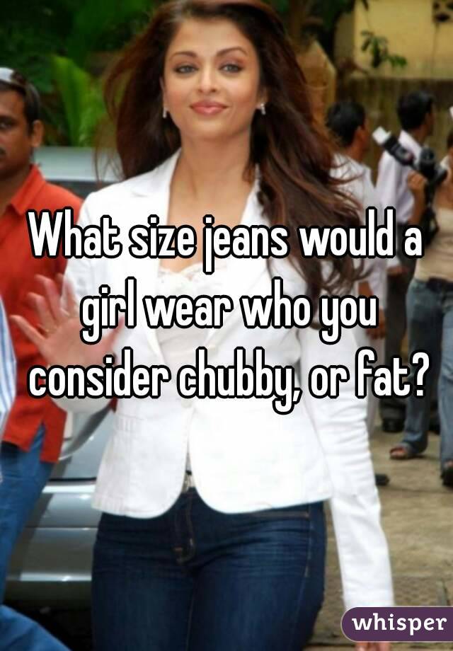 What size jeans would a girl wear who you consider chubby, or fat?