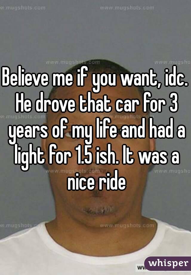 Believe me if you want, idc. He drove that car for 3 years of my life and had a light for 1.5 ish. It was a nice ride