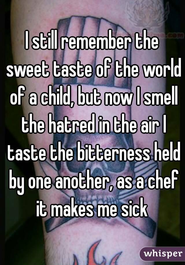 I still remember the sweet taste of the world of a child, but now I smell the hatred in the air I taste the bitterness held by one another, as a chef it makes me sick 