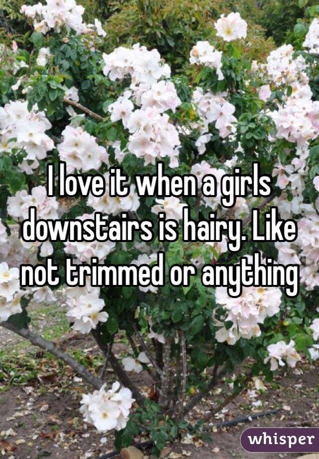 I love it when a girls downstairs is hairy. Like not trimmed or anything 