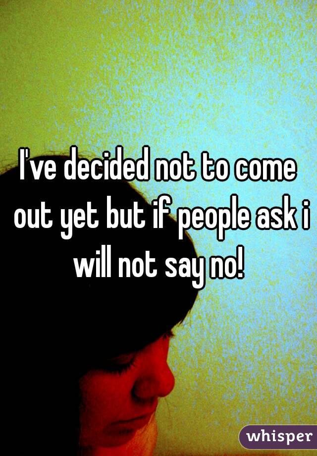 I've decided not to come out yet but if people ask i will not say no! 

