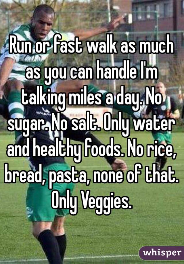 Run or fast walk as much as you can handle I'm talking miles a day. No sugar. No salt. Only water and healthy foods. No rice, bread, pasta, none of that. Only Veggies. 