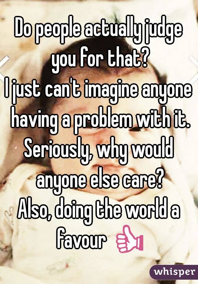 Do people actually judge you for that?
I just can't imagine anyone having a problem with it.
Seriously, why would anyone else care?
Also, doing the world a favour 👍