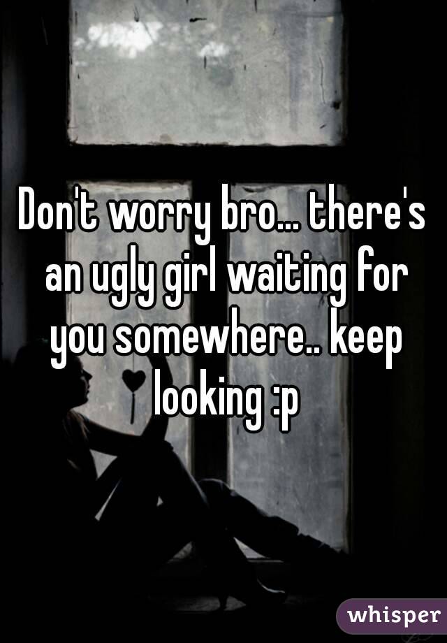 Don't worry bro... there's an ugly girl waiting for you somewhere.. keep looking :p