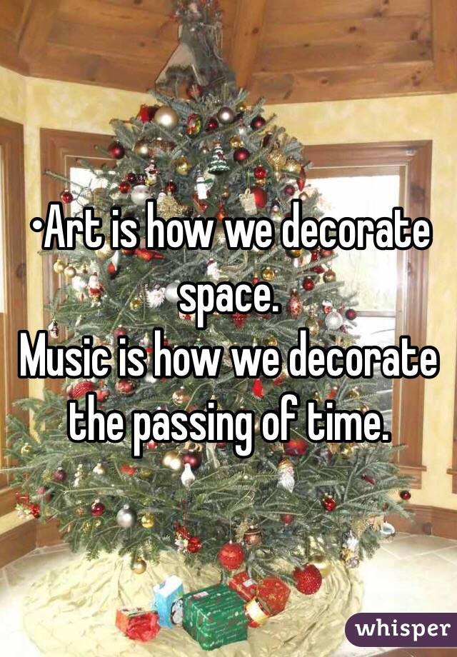 •Art is how we decorate space.
Music is how we decorate the passing of time.
