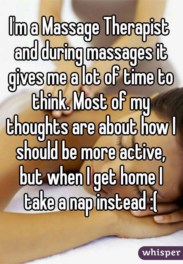 I'm a Massage Therapist and during massages it gives me a lot of time to think. Most of my thoughts are about how I should be more active, but when I get home I take a nap instead :(