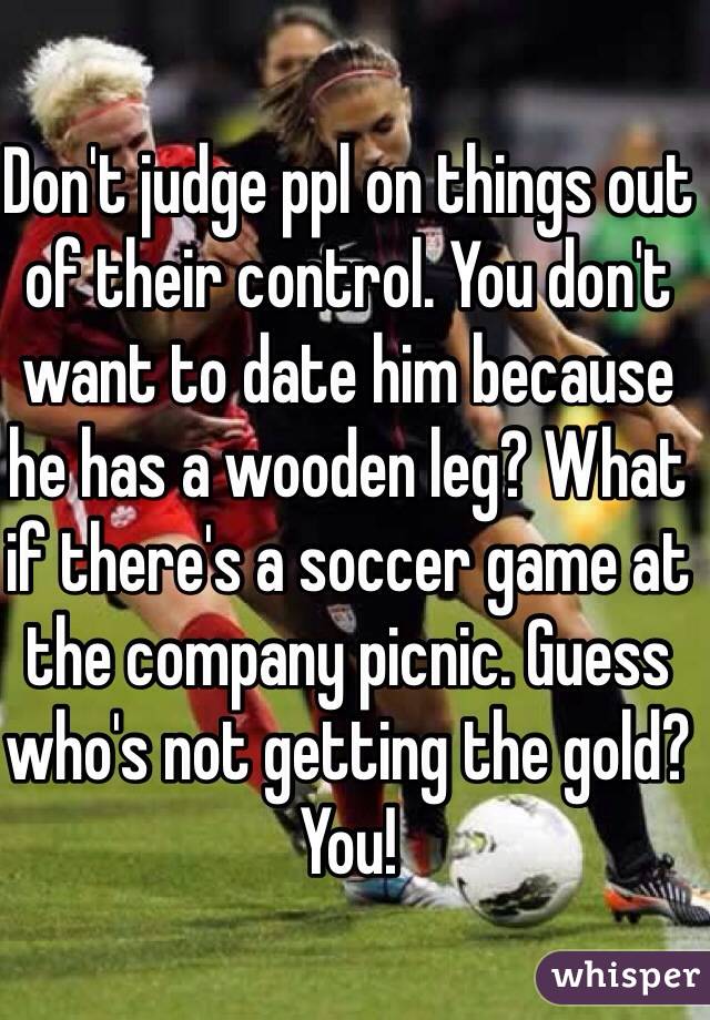 Don't judge ppl on things out of their control. You don't want to date him because he has a wooden leg? What if there's a soccer game at the company picnic. Guess who's not getting the gold? You! 