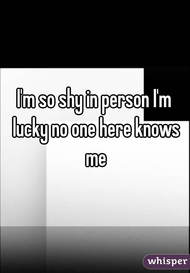 I'm so shy in person I'm lucky no one here knows me