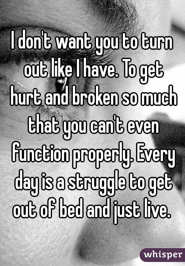 I don't want you to turn out like I have. To get hurt and broken so much that you can't even function properly. Every day is a struggle to get out of bed and just live. 