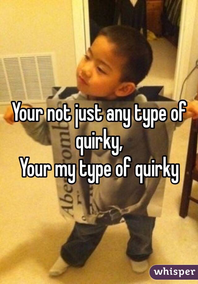 Your not just any type of quirky, 
Your my type of quirky