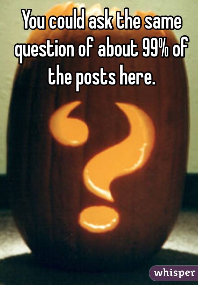 You could ask the same question of about 99% of the posts here. 