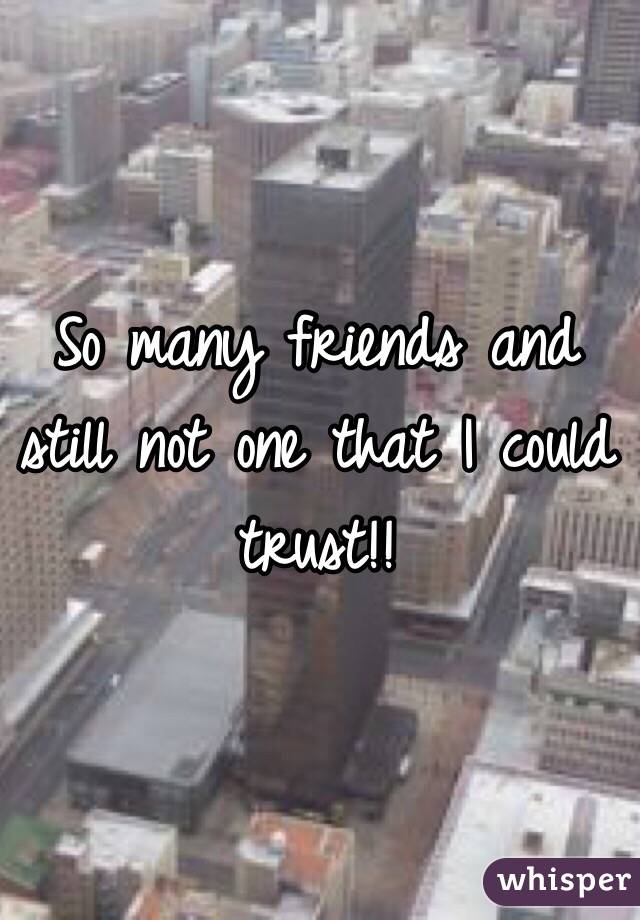 So many friends and still not one that I could trust!!