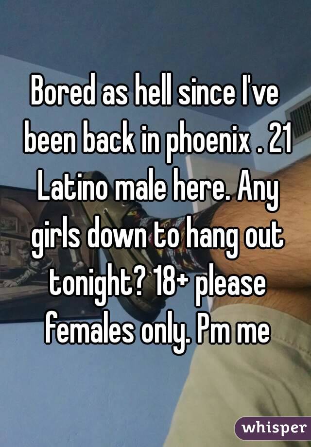 Bored as hell since I've been back in phoenix . 21 Latino male here. Any girls down to hang out tonight? 18+ please females only. Pm me