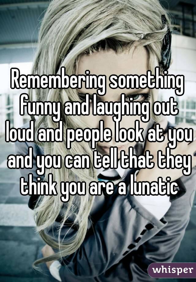 Remembering something funny and laughing out loud and people look at you and you can tell that they think you are a lunatic
