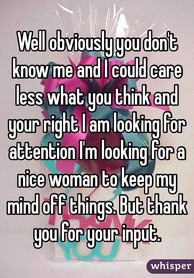 Well obviously you don't know me and I could care less what you think and your right I am looking for attention I'm looking for a nice woman to keep my mind off things. But thank you for your input. 