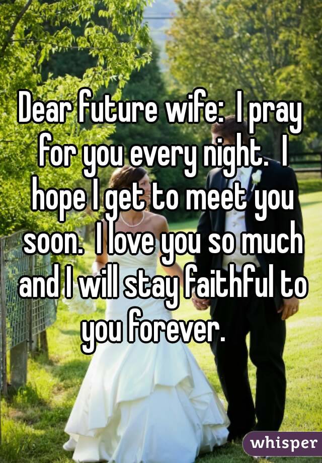 Dear future wife:  I pray for you every night.  I hope I get to meet you soon.  I love you so much and I will stay faithful to you forever.   