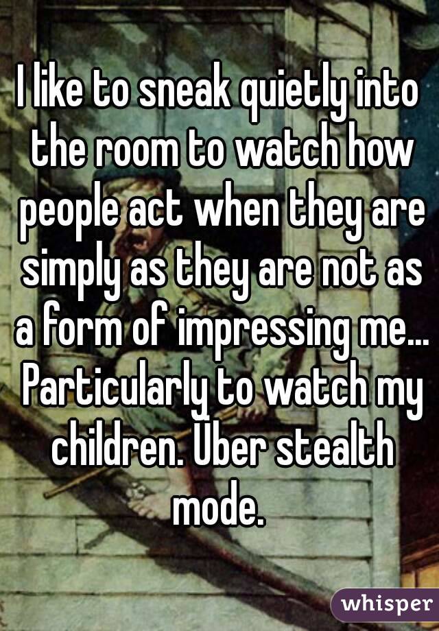 I like to sneak quietly into the room to watch how people act when they are simply as they are not as a form of impressing me... Particularly to watch my children. Über stealth mode. 
