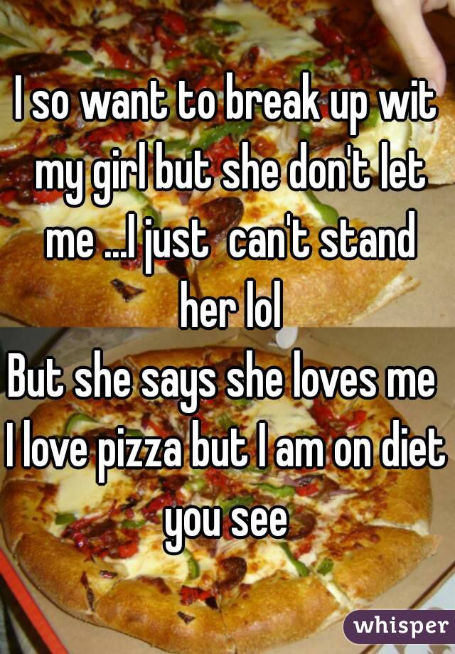 I so want to break up wit my girl but she don't let me ...I just  can't stand her lol
But she says she loves me 
I love pizza but I am on diet you see 