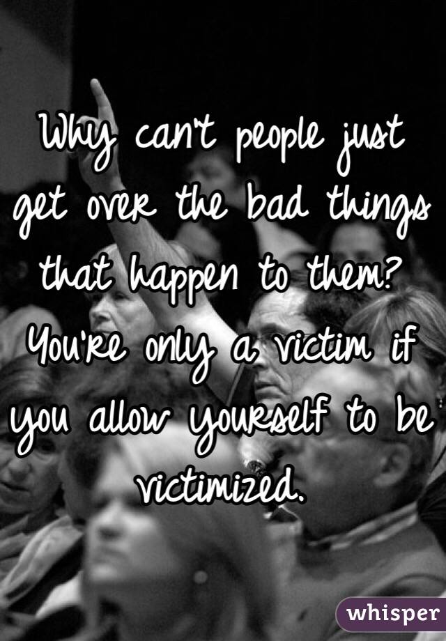 Why can't people just get over the bad things that happen to them? You're only a victim if you allow yourself to be victimized.