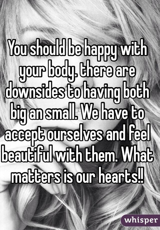 You should be happy with your body. there are downsides to having both big an small. We have to accept ourselves and feel beautiful with them. What matters is our hearts!!