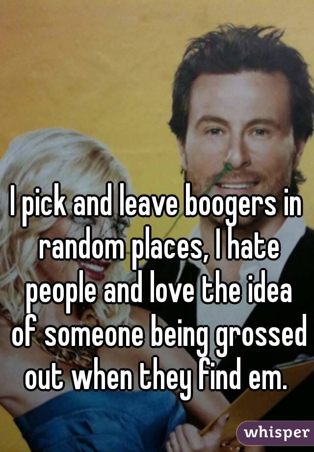 I pick and leave boogers in random places, I hate people and love the idea of someone being grossed out when they find em. 
