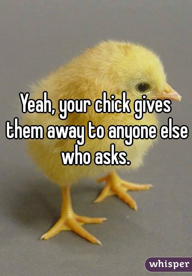 Yeah, your chick gives them away to anyone else who asks. 