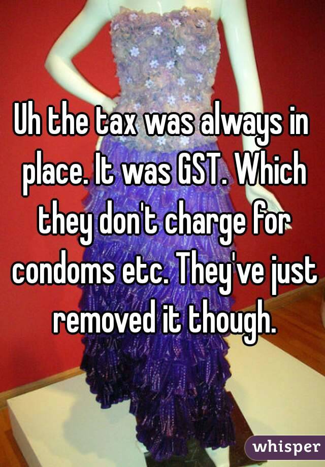 Uh the tax was always in place. It was GST. Which they don't charge for condoms etc. They've just removed it though.