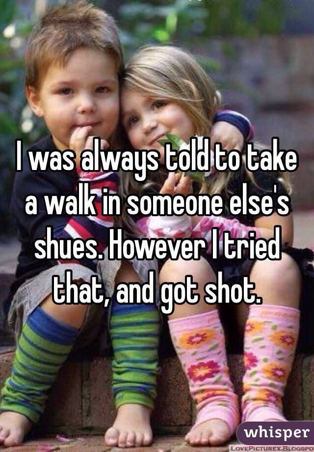 I was always told to take a walk in someone else's shues. However I tried that, and got shot.