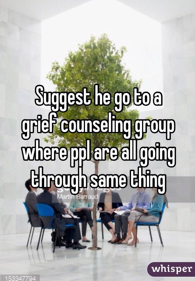 Suggest he go to a 
grief counseling group 
where ppl are all going through same thing 