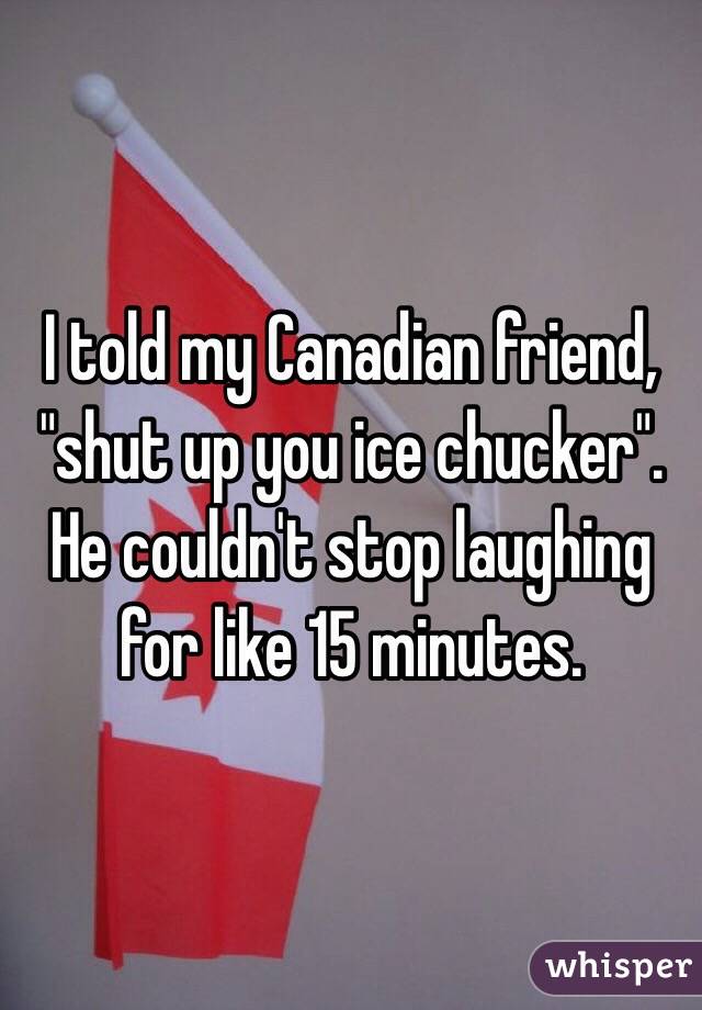I told my Canadian friend, "shut up you ice chucker". He couldn't stop laughing for like 15 minutes.