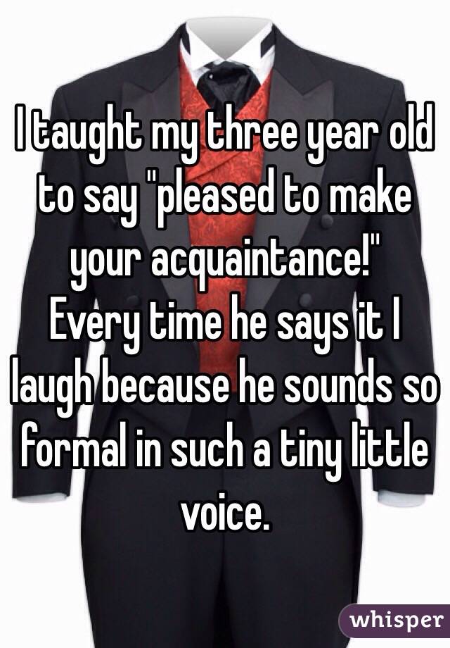 I taught my three year old to say "pleased to make your acquaintance!" 
Every time he says it I laugh because he sounds so formal in such a tiny little voice.