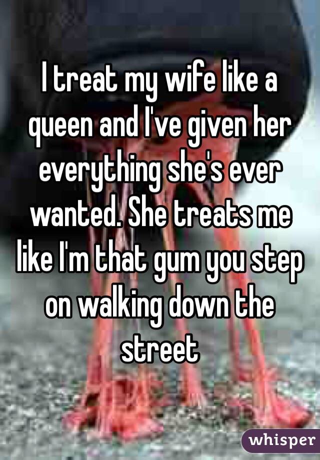 I treat my wife like a queen and I've given her everything she's ever wanted. She treats me like I'm that gum you step on walking down the street 