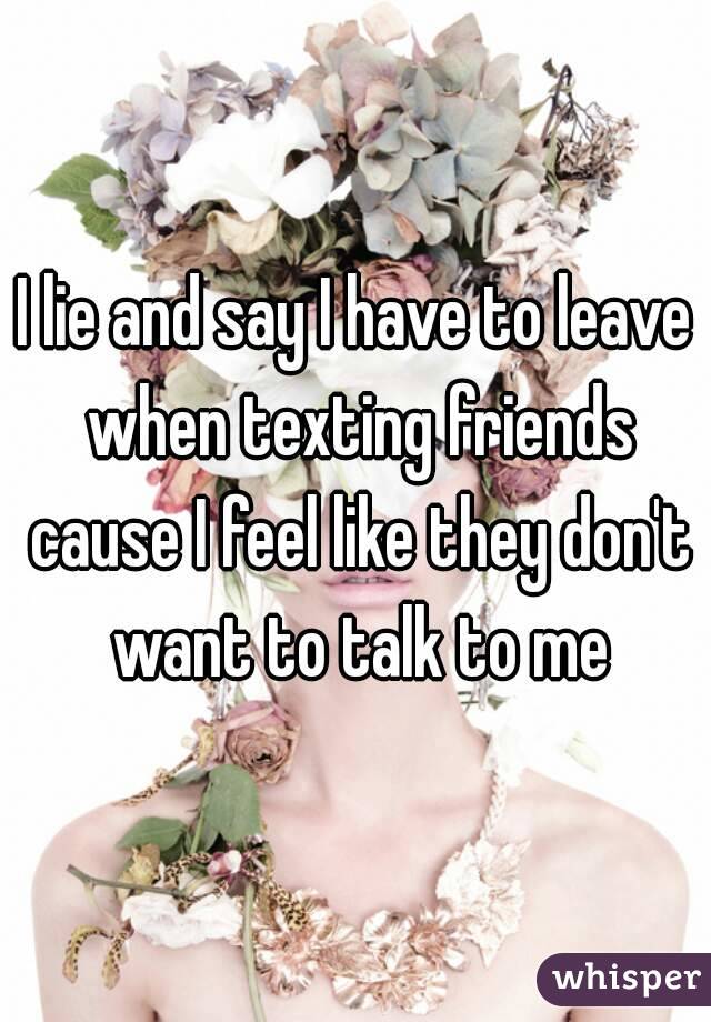I lie and say I have to leave when texting friends cause I feel like they don't want to talk to me