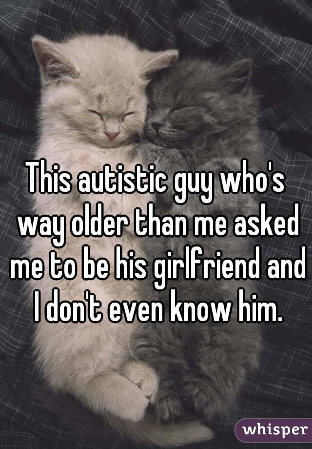 This autistic guy who's way older than me asked me to be his girlfriend and I don't even know him.