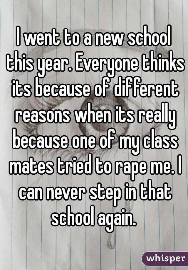 I went to a new school this year. Everyone thinks its because of different reasons when its really because one of my class mates tried to rape me. I can never step in that school again. 