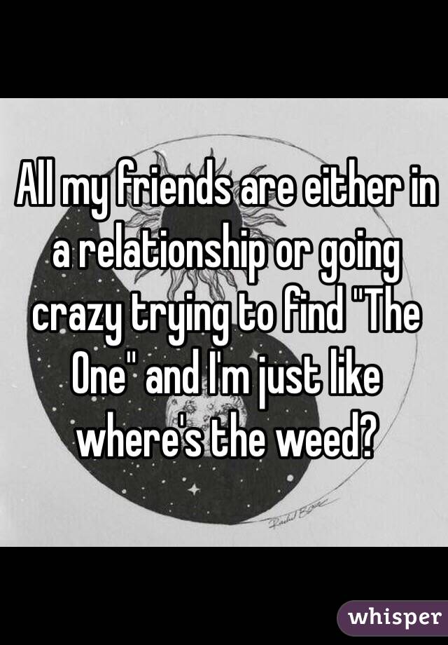 All my friends are either in a relationship or going crazy trying to find "The One" and I'm just like where's the weed?