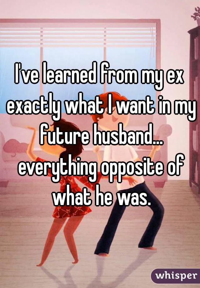 I've learned from my ex exactly what I want in my future husband... everything opposite of what he was.
