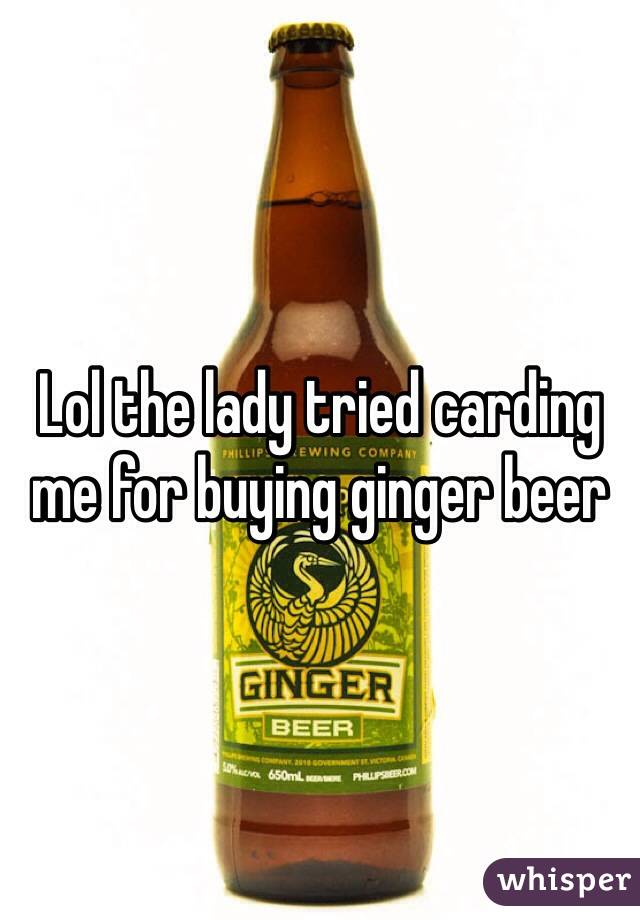 Lol the lady tried carding me for buying ginger beer