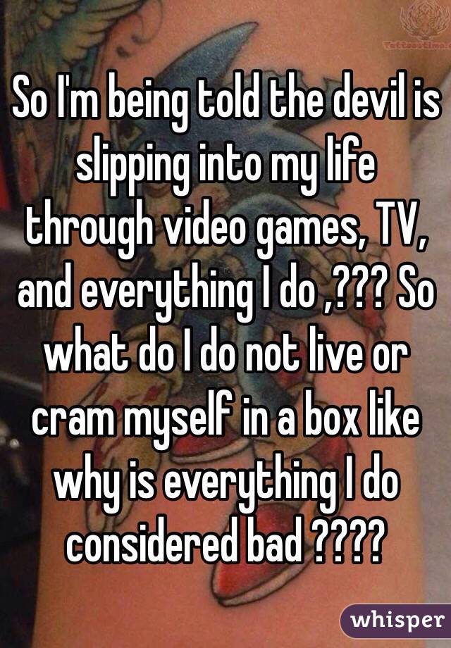 So I'm being told the devil is slipping into my life through video games, TV, and everything I do ,??? So what do I do not live or cram myself in a box like why is everything I do considered bad ???? 