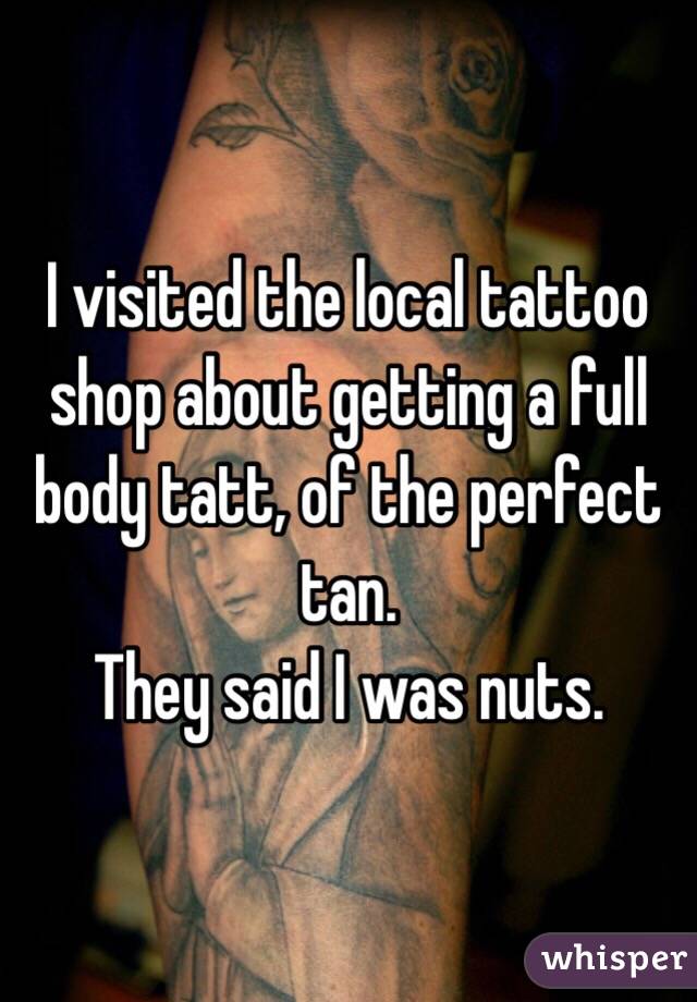 I visited the local tattoo shop about getting a full body tatt, of the perfect tan. 
They said I was nuts.