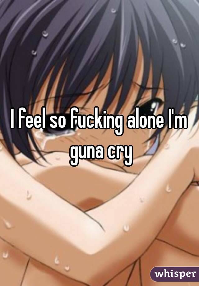 I feel so fucking alone I'm guna cry