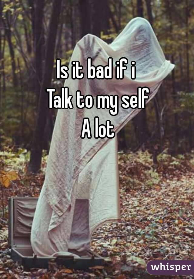
Is it bad if i 
Talk to my self
A lot
