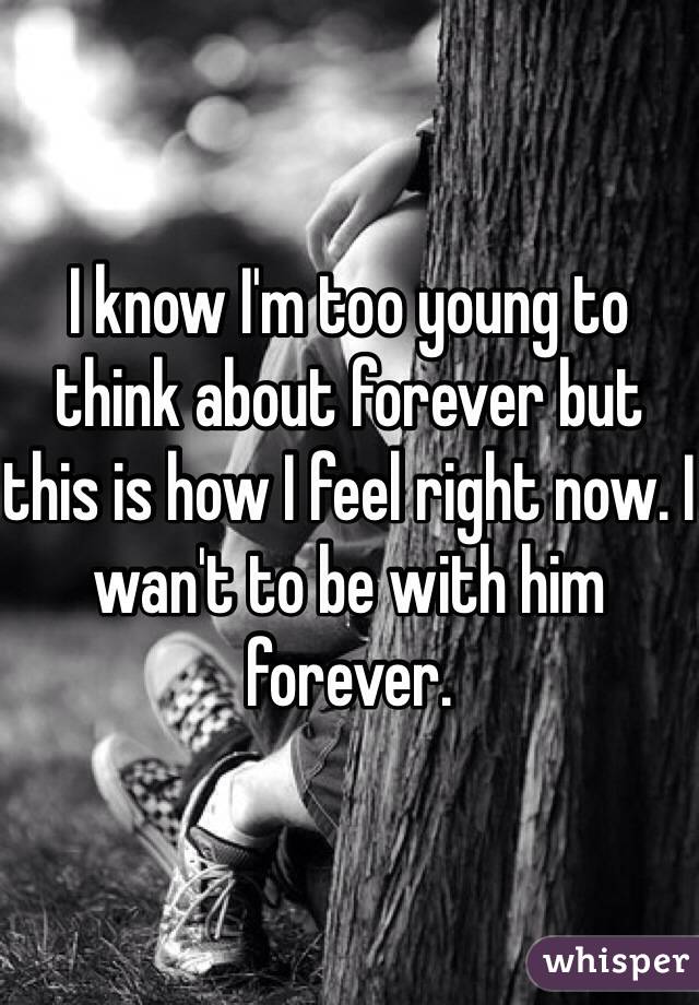 I know I'm too young to think about forever but this is how I feel right now. I wan't to be with him forever.