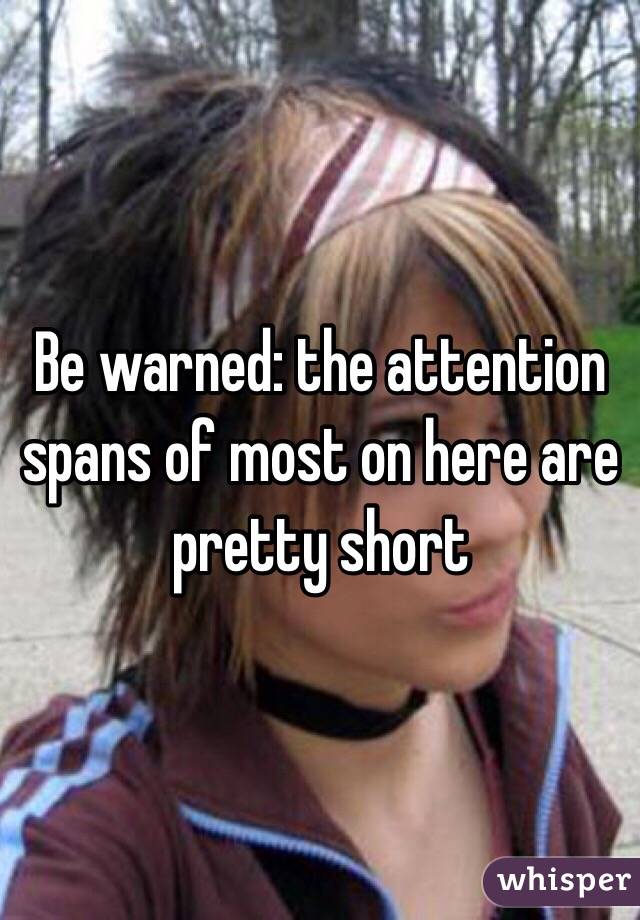 Be warned: the attention spans of most on here are pretty short 
