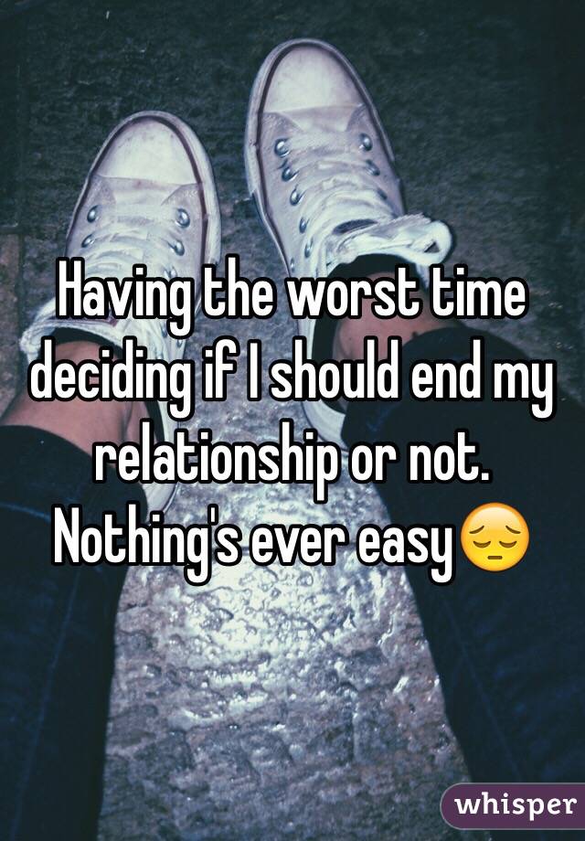 Having the worst time deciding if I should end my relationship or not. 
Nothing's ever easy😔